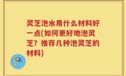 灵芝泡水用什么材料好一点(如何更好地泡灵芝？推荐几种泡灵芝的材料)