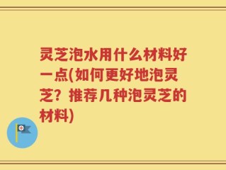 灵芝泡水用什么材料好一点(如何更好地泡灵芝？推荐几种泡灵芝的材料)