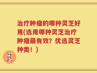治疗肿瘤的哪种灵芝好用(选用哪种灵芝治疗肿瘤最有效？优选灵芝种类！)