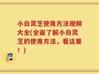 小白灵芝使用方法视频大全(全面了解小白灵芝的使用方法，看这里！)
