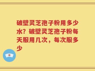 破壁灵芝孢子粉用多少水？破壁灵芝孢子粉每天服用几次，每次服多少