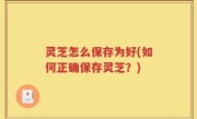 灵芝怎么保存为好(如何正确保存灵芝？)