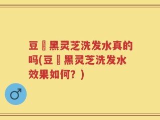 豆渼黑灵芝洗发水真的吗(豆渼黑灵芝洗发水效果如何？)