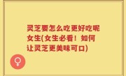 灵芝要怎么吃更好吃呢女生(女生必看！如何让灵芝更美味可口)