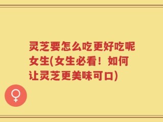 灵芝要怎么吃更好吃呢女生(女生必看！如何让灵芝更美味可口)