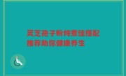灵芝孢子粉炖煮佳搭配推荐助你健康养生