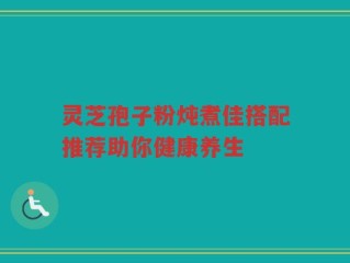 灵芝孢子粉炖煮佳搭配推荐助你健康养生
