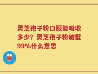 灵芝孢子粉口服能吸收多少？灵芝孢子粉破壁99%什么意思