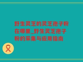 野生灵芝的灵芝孢子粉在哪里_野生灵芝孢子粉的采集与应用指南