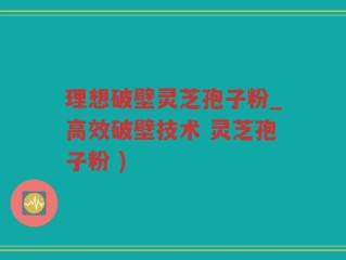 理想破壁灵芝孢子粉_高效破壁技术 灵芝孢子粉 )