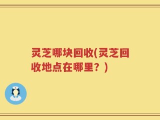 灵芝哪块回收(灵芝回收地点在哪里？)