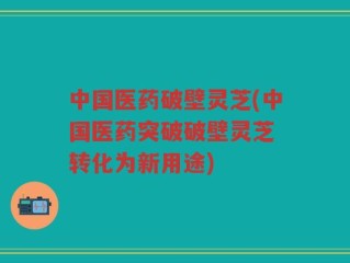 中国医药破壁灵芝(中国医药突破破壁灵芝 转化为新用途)