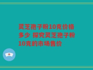 灵芝孢子粉10克价格多少 探究灵芝孢子粉10克的市场售价