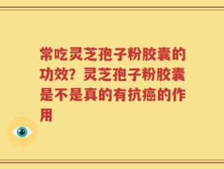 常吃灵芝孢子粉胶囊的功效？灵芝孢子粉胶囊是不是真的有抗癌的作用
