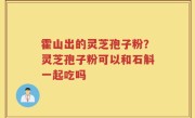 霍山出的灵芝孢子粉？灵芝孢子粉可以和石斛一起吃吗