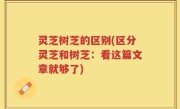 灵芝树芝的区别(区分灵芝和树芝：看这篇文章就够了)