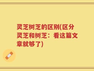 灵芝树芝的区别(区分灵芝和树芝：看这篇文章就够了)