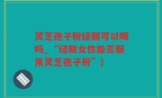 灵芝孢子粉经期可以喝吗_“经期女性能否服用灵芝孢子粉”)