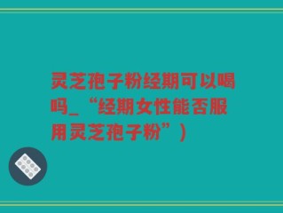 灵芝孢子粉经期可以喝吗_“经期女性能否服用灵芝孢子粉”)