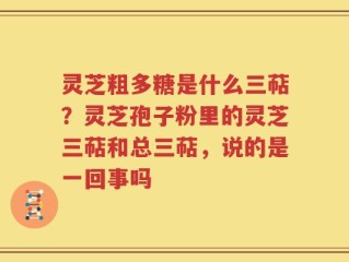 灵芝粗多糖是什么三萜？灵芝孢子粉里的灵芝三萜和总三萜，说的是一回事吗