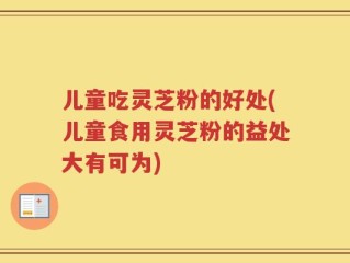 儿童吃灵芝粉的好处(儿童食用灵芝粉的益处大有可为)