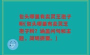 包头哪里有卖灵芝孢子粉(包头哪里有卖灵芝孢子粉？涵盖问句和主题，简明扼要。)