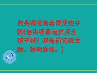 包头哪里有卖灵芝孢子粉(包头哪里有卖灵芝孢子粉？涵盖问句和主题，简明扼要。)