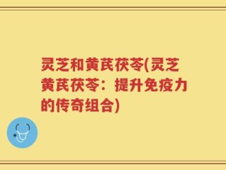 灵芝和黄芪茯苓(灵芝黄芪茯苓：提升免疫力的传奇组合)