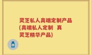 灵芝私人高端定制产品(高端私人定制  真灵芝精华产品)
