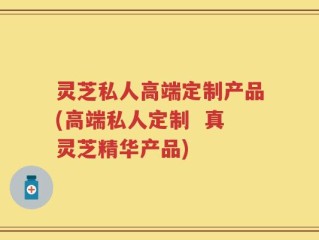 灵芝私人高端定制产品(高端私人定制  真灵芝精华产品)