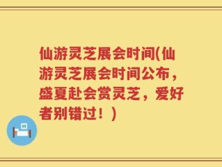 仙游灵芝展会时间(仙游灵芝展会时间公布，盛夏赴会赏灵芝，爱好者别错过！)