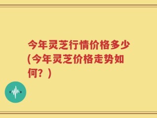 今年灵芝行情价格多少(今年灵芝价格走势如何？)