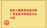 老年人服用灵芝孢子粉？灵芝孢子粉适合什么人吃