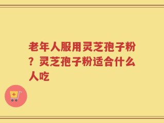 老年人服用灵芝孢子粉？灵芝孢子粉适合什么人吃
