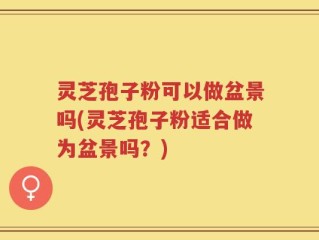 灵芝孢子粉可以做盆景吗(灵芝孢子粉适合做为盆景吗？)