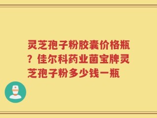 灵芝孢子粉胶囊价格瓶？佳尔科药业菌宝牌灵芝孢子粉多少钱一瓶