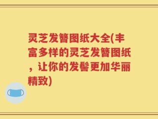 灵芝发簪图纸大全(丰富多样的灵芝发簪图纸，让你的发髻更加华丽精致)