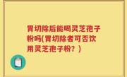 胃切除后能喝灵芝孢子粉吗(胃切除者可否饮用灵芝孢子粉？)