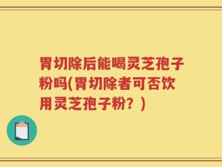 胃切除后能喝灵芝孢子粉吗(胃切除者可否饮用灵芝孢子粉？)