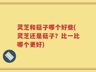 灵芝和菇子哪个好些(灵芝还是菇子？比一比哪个更好)