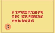 云芝牌破壁灵芝孢子粉价格？灵芝泡酒喝真的对身体有好处吗