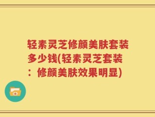 轻素灵芝修颜美肤套装多少钱(轻素灵芝套装：修颜美肤效果明显)