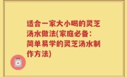 适合一家大小喝的灵芝汤水做法(家庭必备：简单易学的灵芝汤水制作方法)