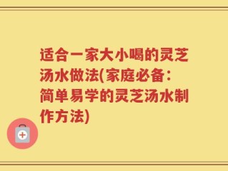 适合一家大小喝的灵芝汤水做法(家庭必备：简单易学的灵芝汤水制作方法)