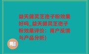 益天健灵芝孢子粉效果好吗_益天健灵芝孢子粉效果评价：用户反馈与产品分析)