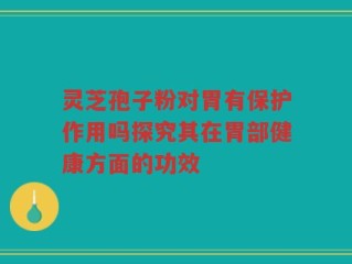 灵芝孢子粉对胃有保护作用吗探究其在胃部健康方面的功效