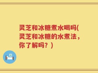 灵芝和冰糖煮水喝吗(灵芝和冰糖的水煮法，你了解吗？)