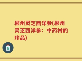 郴州灵芝西洋参(郴州灵芝西洋参：中药材的珍品)