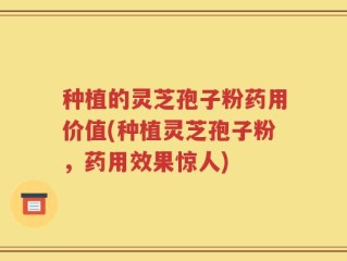 种植的灵芝孢子粉药用价值(种植灵芝孢子粉，药用效果惊人)