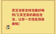 灵芝泡茶怎样泡最好喝窍门(灵芝茶的最佳泡法，让你一次泡出顶级美味)